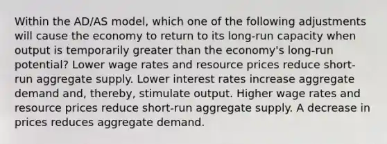 Within the AD/AS model, which one of the following adjustments will cause the economy to return to its long-run capacity when output is temporarily greater than the economy's long-run potential? Lower wage rates and resource prices reduce short-run aggregate supply. Lower interest rates increase aggregate demand and, thereby, stimulate output. Higher wage rates and resource prices reduce short-run aggregate supply. A decrease in prices reduces aggregate demand.