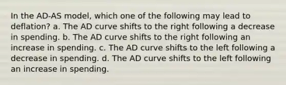 In the AD-AS model, which one of the following may lead to deflation? a. The AD curve shifts to the right following a decrease in spending. b. The AD curve shifts to the right following an increase in spending. c. The AD curve shifts to the left following a decrease in spending. d. The AD curve shifts to the left following an increase in spending.