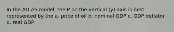 In the AD-AS model, the P on the vertical (y) axis is best represented by the a. price of oil b. nominal GDP c. GDP deflator d. real GDP