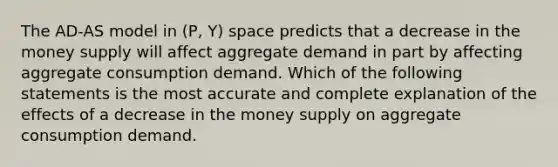 The AD-AS model in (P, Y) space predicts that a decrease in the money supply will affect aggregate demand in part by affecting aggregate consumption demand. Which of the following statements is the most accurate and complete explanation of the effects of a decrease in the money supply on aggregate consumption demand.