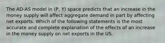 The <a href='https://www.questionai.com/knowledge/kOJyAl8KA8-ad-as-model' class='anchor-knowledge'>ad-as model</a> in (P, Y) space predicts that an increase in the money supply will affect aggregate demand in part by affecting net exports. Which of the following statements is the most accurate and complete explanation of the effects of an increase in the money supply on net exports in the US.