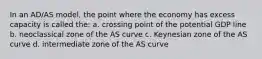 In an AD/AS model, the point where the economy has excess capacity is called the: a. crossing point of the potential GDP line b. neoclassical zone of the AS curve c. Keynesian zone of the AS curve d. intermediate zone of the AS curve