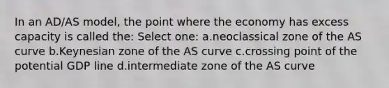 In an AD/AS model, the point where the economy has excess capacity is called the: Select one: a.neoclassical zone of the AS curve b.Keynesian zone of the AS curve c.crossing point of the potential GDP line d.intermediate zone of the AS curve