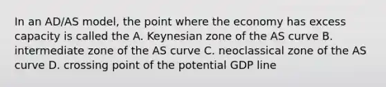 In an AD/AS model, the point where the economy has excess capacity is called the A. Keynesian zone of the AS curve B. intermediate zone of the AS curve C. neoclassical zone of the AS curve D. crossing point of the potential GDP line