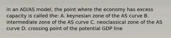 in an AD/AS model, the point where the economy has excess capacity is called the: A. keynesian zone of the AS curve B. intermediate zone of the AS curve C. neoclassical zone of the AS curve D. crossing point of the potential GDP line