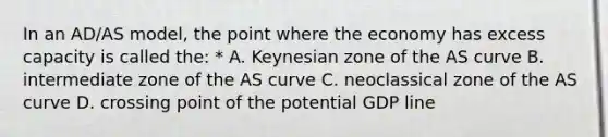 In an AD/AS model, the point where the economy has excess capacity is called the: * A. Keynesian zone of the AS curve B. intermediate zone of the AS curve C. neoclassical zone of the AS curve D. crossing point of the potential GDP line