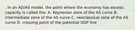 . In an AD/AS model, the point where the economy has excess capacity is called the: A. Keynesian zone of the AS curve B. intermediate zone of the AS curve C. neoclassical zone of the AS curve D. crossing point of the potential GDP line