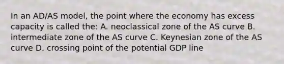 In an AD/AS model, the point where the economy has excess capacity is called the: A. neoclassical zone of the AS curve B. intermediate zone of the AS curve C. Keynesian zone of the AS curve D. crossing point of the potential GDP line