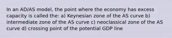 In an AD/AS model, the point where the economy has excess capacity is called the: a) Keynesian zone of the AS curve b) intermediate zone of the AS curve c) neoclassical zone of the AS curve d) crossing point of the potential GDP line