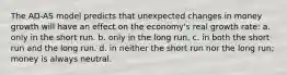 The AD-AS model predicts that unexpected changes in money growth will have an effect on the economy's real growth rate: a. only in the short run. b. only in the long run. c. in both the short run and the long run. d. in neither the short run nor the long run; money is always neutral.