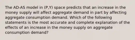 The AD-AS model in (P,Y) space predicts that an increase in the money supply will affect aggregate demand in part by affecting aggregate consumption demand. Which of the following statements is the most accurate and complete explanation of the effects of an increase in the money supply on aggregate consumption demand?