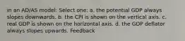 in an AD/AS model: Select one: a. the potential GDP always slopes downwards. b. the CPI is shown on the vertical axis. c. real GDP is shown on the horizontal axis. d. the GDP deflator always slopes upwards. Feedback