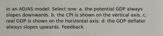 in an AD/AS model: Select one: a. the potential GDP always slopes downwards. b. the CPI is shown on the vertical axis. c. real GDP is shown on the horizontal axis. d. the GDP deflator always slopes upwards. Feedback