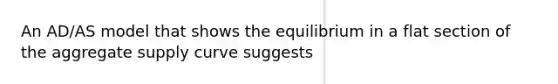 An AD/AS model that shows the equilibrium in a flat section of the aggregate supply curve suggests