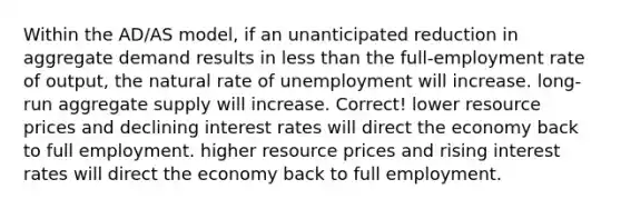 Within the AD/AS model, if an unanticipated reduction in aggregate demand results in less than the full-employment rate of output, the natural rate of unemployment will increase. long-run aggregate supply will increase. Correct! lower resource prices and declining interest rates will direct the economy back to full employment. higher resource prices and rising interest rates will direct the economy back to full employment.