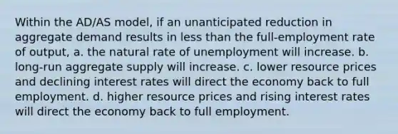 Within the AD/AS model, if an unanticipated reduction in aggregate demand results in less than the full-employment rate of output, a. the natural rate of unemployment will increase. b. long-run aggregate supply will increase. c. lower resource prices and declining interest rates will direct the economy back to full employment. d. higher resource prices and rising interest rates will direct the economy back to full employment.