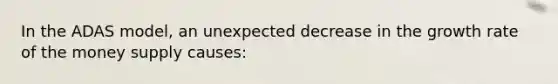 In the ADAS model, an unexpected decrease in the growth rate of the money supply causes: