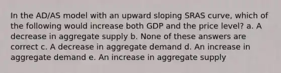 In the AD/AS model with an upward sloping SRAS curve, which of the following would increase both GDP and the price level? a. A decrease in aggregate supply b. None of these answers are correct c. A decrease in aggregate demand d. An increase in aggregate demand e. An increase in aggregate supply