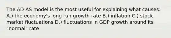 The AD-AS model is the most useful for explaining what causes: A.) the economy's long run growth rate B.) inflation C.) stock market fluctuations D.) fluctuations in GDP growth around its "normal" rate