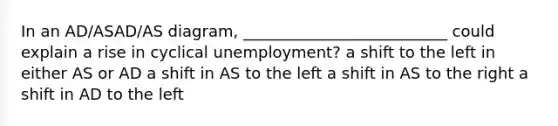 In an AD/ASAD/AS diagram, __________________________ could explain a rise in cyclical unemployment? a shift to the left in either AS or AD a shift in AS to the left a shift in AS to the right a shift in AD to the left