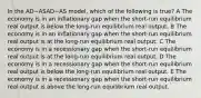 In the AD−ASAD−AS model, which of the following is true? A The economy is in an inflationary gap when the short-run equilibrium real output is below the long-run equilibrium real output. B The economy is in an inflationary gap when the short-run equilibrium real output is at the long-run equilibrium real output. C The economy is in a recessionary gap when the short-run equilibrium real output is at the long-run equilibrium real output. D The economy is in a recessionary gap when the short-run equilibrium real output is below the long-run equilibrium real output. E The economy is in a recessionary gap when the short-run equilibrium real output is above the long-run equilibrium real output.