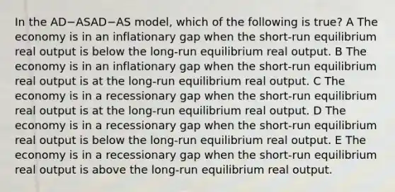 In the AD−ASAD−AS model, which of the following is true? A The economy is in an inflationary gap when the short-run equilibrium real output is below the long-run equilibrium real output. B The economy is in an inflationary gap when the short-run equilibrium real output is at the long-run equilibrium real output. C The economy is in a recessionary gap when the short-run equilibrium real output is at the long-run equilibrium real output. D The economy is in a recessionary gap when the short-run equilibrium real output is below the long-run equilibrium real output. E The economy is in a recessionary gap when the short-run equilibrium real output is above the long-run equilibrium real output.