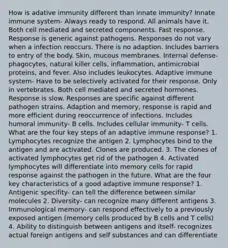 How is adative immunity different than innate immunity? Innate immune system- Always ready to respond. All animals have it. Both cell mediated and secreted components. Fast response. Response is generic against pathogens. Responses do not vary when a infection reoccurs. There is no adaption. Includes barriers to entry of the body. Skin, mucous membranes. Internal defense- phagocytes, natural killer cells, inflammation, antimicrobial proteins, and fever. Also includes leukocytes. Adaptive immune system- Have to be selectively activated for their response. Only in vertebrates. Both cell mediated and secreted hormones. Response is slow. Responses are specific against different pathogen strains. Adaption and memory, response is rapid and more efficient during reoccurrence of infections. Includes humoral immunity- B cells. Includes cellular immunity- T cells. What are the four key steps of an adaptive immune response? 1. Lymphocytes recognize the antigen 2. Lymphocytes bind to the antigen and are activated. Clones are produced. 3. The clones of activated lymphocytes get rid of the pathogen 4. Activated lymphocytes will differentiate into memory cells for rapid response against the pathogen in the future. What are the four key characteristics of a good adaptive immune response? 1. Antigenic specifity- can tell the difference between similar molecules 2. Diversity- can recognize many different antigens 3. Immunological memory- can respond effectively to a previously exposed antigen (memory cells produced by B cells and T cells) 4. Ability to distinguish between antigens and itself- recognizes actual foreign antigens and self substances and can differentiate