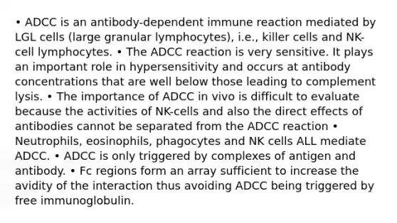 • ADCC is an antibody-dependent immune reaction mediated by LGL cells (large granular lymphocytes), i.e., killer cells and NK-cell lymphocytes. • The ADCC reaction is very sensitive. It plays an important role in hypersensitivity and occurs at antibody concentrations that are well below those leading to complement lysis. • The importance of ADCC in vivo is difficult to evaluate because the activities of NK-cells and also the direct effects of antibodies cannot be separated from the ADCC reaction • Neutrophils, eosinophils, phagocytes and NK cells ALL mediate ADCC. • ADCC is only triggered by complexes of antigen and antibody. • Fc regions form an array sufficient to increase the avidity of the interaction thus avoiding ADCC being triggered by free immunoglobulin.