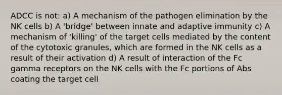 ADCC is not: a) A mechanism of the pathogen elimination by the NK cells b) A 'bridge' between innate and adaptive immunity c) A mechanism of 'killing' of the target cells mediated by the content of the cytotoxic granules, which are formed in the NK cells as a result of their activation d) A result of interaction of the Fc gamma receptors on the NK cells with the Fc portions of Abs coating the target cell