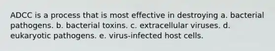 ADCC is a process that is most effective in destroying a. bacterial pathogens. b. bacterial toxins. c. extracellular viruses. d. eukaryotic pathogens. e. virus-infected host cells.