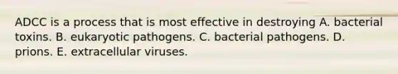 ADCC is a process that is most effective in destroying A. bacterial toxins. B. eukaryotic pathogens. C. bacterial pathogens. D. prions. E. extracellular viruses.