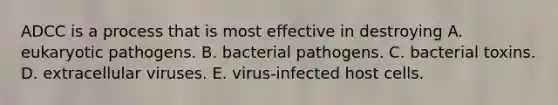 ADCC is a process that is most effective in destroying A. eukaryotic pathogens. B. bacterial pathogens. C. bacterial toxins. D. extracellular viruses. E. virus-infected host cells.