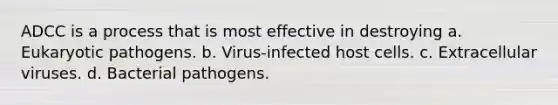 ADCC is a process that is most effective in destroying a. Eukaryotic pathogens. b. Virus-infected host cells. c. Extracellular viruses. d. Bacterial pathogens.