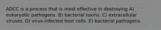 ADCC is a process that is most effective in destroying A) eukaryotic pathogens. B) bacterial toxins. C) extracellular viruses. D) virus-infected host cells. E) bacterial pathogens.