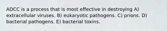 ADCC is a process that is most effective in destroying A) extracellular viruses. B) eukaryotic pathogens. C) prions. D) bacterial pathogens. E) bacterial toxins.