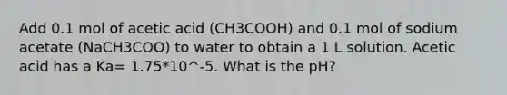 Add 0.1 mol of acetic acid (CH3COOH) and 0.1 mol of sodium acetate (NaCH3COO) to water to obtain a 1 L solution. Acetic acid has a Ka= 1.75*10^-5. What is the pH?