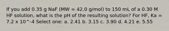 If you add 0.35 g NaF (MW = 42.0 g/mol) to 150 mL of a 0.30 M HF solution, what is the pH of the resulting solution? For HF, Ka = 7.2 x 10^-4 Select one: a. 2.41 b. 3.15 c. 3.90 d. 4.21 e. 5.55