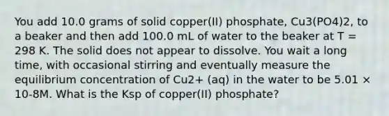 You add 10.0 grams of solid copper(II) phosphate, Cu3(PO4)2, to a beaker and then add 100.0 mL of water to the beaker at T = 298 K. The solid does not appear to dissolve. You wait a long time, with occasional stirring and eventually measure the equilibrium concentration of Cu2+ (aq) in the water to be 5.01 × 10-8M. What is the Ksp of copper(II) phosphate?