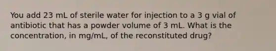 You add 23 mL of sterile water for injection to a 3 g vial of antibiotic that has a powder volume of 3 mL. What is the concentration, in mg/mL, of the reconstituted drug?