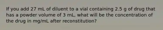 If you add 27 mL of diluent to a vial containing 2.5 g of drug that has a powder volume of 3 mL, what will be the concentration of the drug in mg/mL after reconstitution?