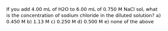 If you add 4.00 mL of H2O to 6.00 mL of 0.750 M NaCl sol, what is the concentration of sodium chloride in the diluted solution? a) 0.450 M b) 1.13 M c) 0.250 M d) 0.500 M e) none of the above