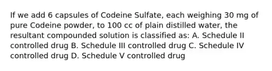 If we add 6 capsules of Codeine Sulfate, each weighing 30 mg of pure Codeine powder, to 100 cc of plain distilled water, the resultant compounded solution is classified as: A. Schedule II controlled drug B. Schedule III controlled drug C. Schedule IV controlled drug D. Schedule V controlled drug