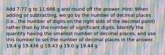 Add 7.77 g to 11.666 g and round off the answer. Hint: When adding or subtracting, we go by the number of decimal places (i.e., the number of digits on the right side of the decimal point) rather than by the number of significant digits. Identify the quantity having the smallest number of decimal places, and use this number to set the number of decimal places in the answer. 19.4 g 19.436 g 19.43 g 19.0 g 19.44 g