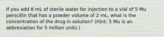 If you add 8 mL of sterile water for injection to a vial of 5 Mu penicillin that has a powder volume of 2 mL, what is the concentration of the drug in solution? (Hint: 5 Mu is an abbreviation for 5 million units.)