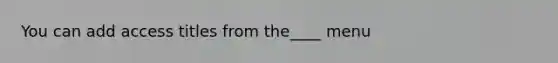 You can add access titles from the____ menu