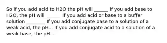 So if you add acid to H2O the pH will ______ If you add base to H2O, the pH will_______ If you add acid or base to a buffer solution ________ If you add conjugate base to a solution of a weak acid, the pH... If you add conjugate acid to a solution of a weak base, the pH....