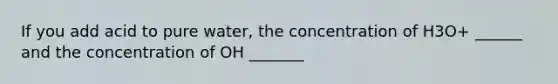 If you add acid to pure water, the concentration of H3O+ ______ and the concentration of OH _______