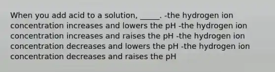 When you add acid to a solution, _____. -the hydrogen ion concentration increases and lowers the pH -the hydrogen ion concentration increases and raises the pH -the hydrogen ion concentration decreases and lowers the pH -the hydrogen ion concentration decreases and raises the pH