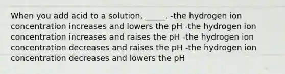 When you add acid to a solution, _____. -the hydrogen ion concentration increases and lowers the pH -the hydrogen ion concentration increases and raises the pH -the hydrogen ion concentration decreases and raises the pH -the hydrogen ion concentration decreases and lowers the pH