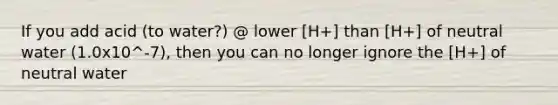 If you add acid (to water?) @ lower [H+] than [H+] of neutral water (1.0x10^-7), then you can no longer ignore the [H+] of neutral water